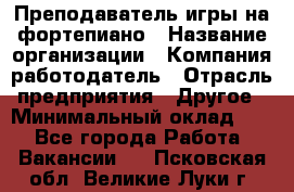 Преподаватель игры на фортепиано › Название организации ­ Компания-работодатель › Отрасль предприятия ­ Другое › Минимальный оклад ­ 1 - Все города Работа » Вакансии   . Псковская обл.,Великие Луки г.